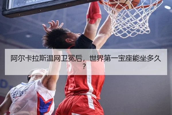 阿尔卡拉斯温网卫冕后，世界第一宝座能坐多久？