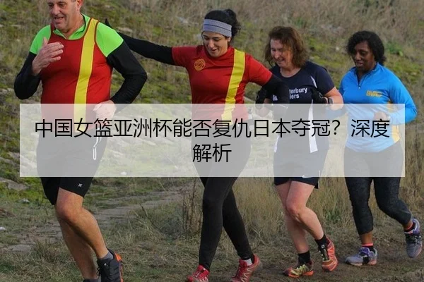 中国女篮亚洲杯能否复仇日本夺冠？深度解析